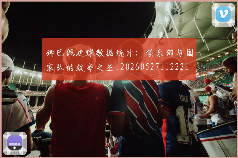姆巴佩进球数据统计：俱乐部与国家队的效率之王_20260527112221