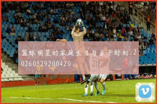 篮球明星的家庭生活与亲子时刻_20260529200420