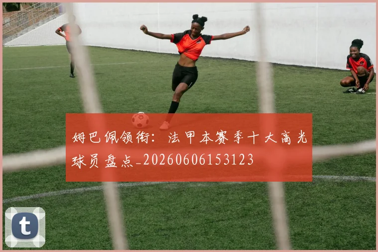 姆巴佩领衔:法甲本赛季十大高光球员盘点_20260606153123