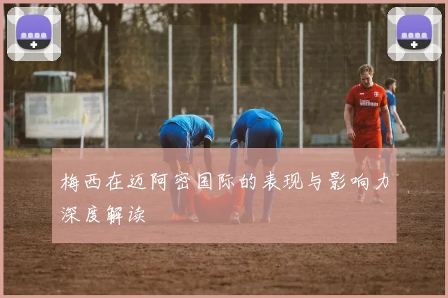 梅西在迈阿密国际的表现与影响力深度解读