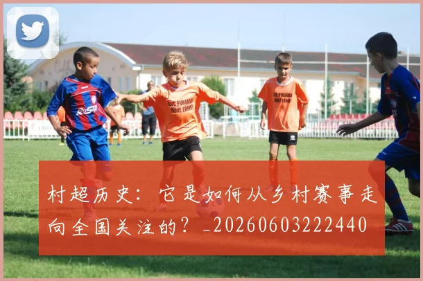 村超历史：它是如何从乡村赛事走向全国关注的？_20260603222440