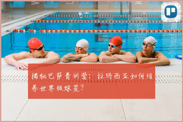 揭秘巴萨青训营：拉玛西亚如何培养世界级球星？