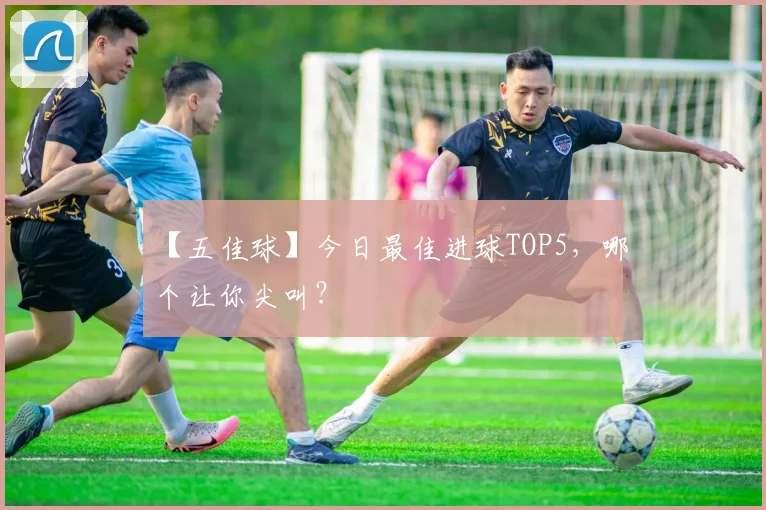 【五佳球】今日最佳进球TOP5，哪个让你尖叫？