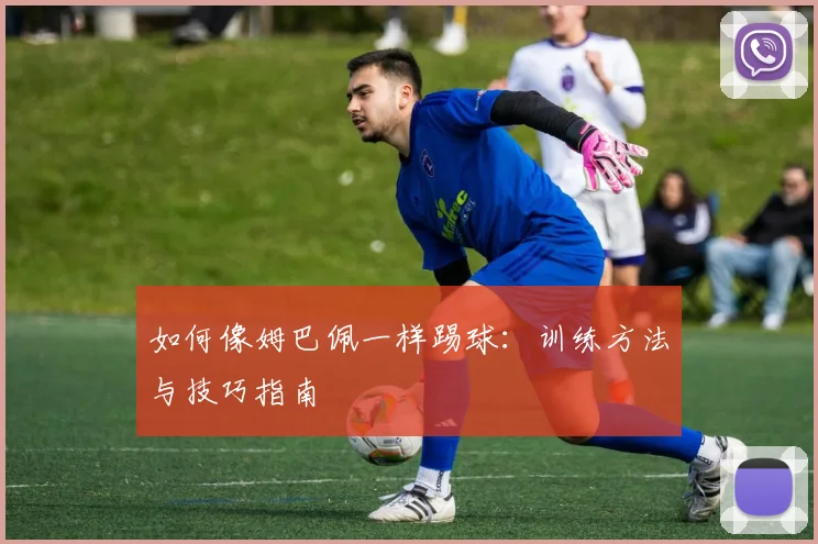 如何像姆巴佩一样踢球：训练方法与技巧指南