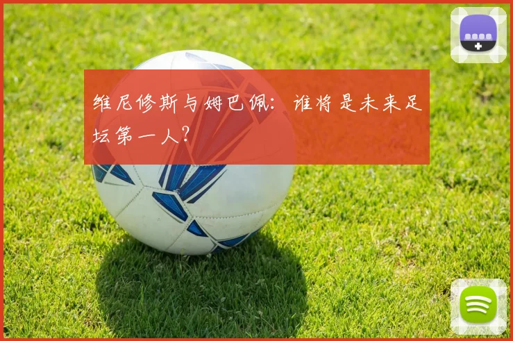 维尼修斯与姆巴佩：谁将是未来足坛第一人？