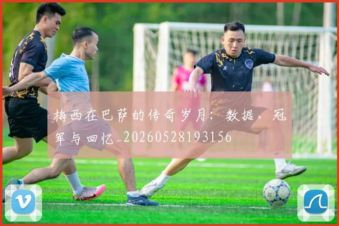 梅西在巴萨的传奇岁月:数据、冠军与回忆_20260528193156