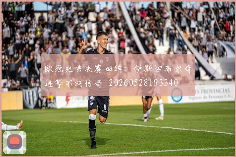 欧冠经典决赛回眸：伊斯坦布尔奇迹等不朽传奇_20260528193340