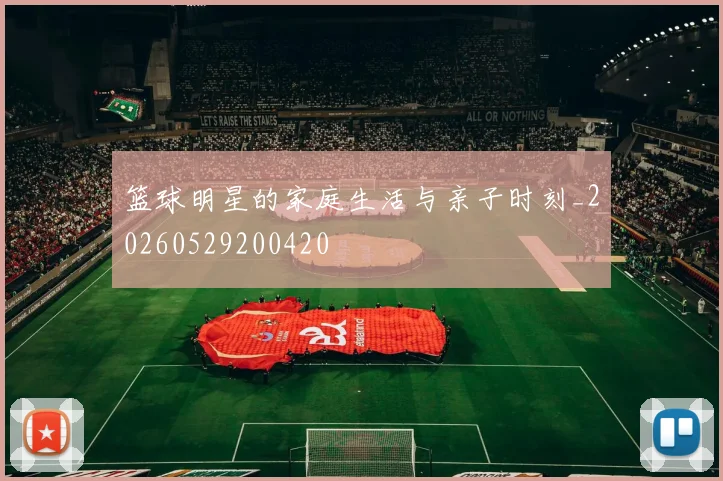 篮球明星的家庭生活与亲子时刻_20260529200420