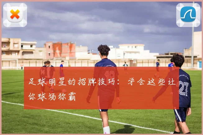 足球明星的招牌技巧：学会这些让你球场称霸