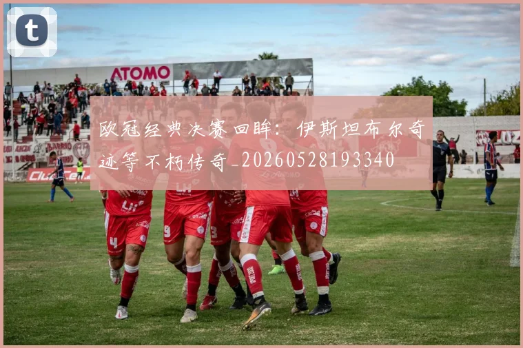 欧冠经典决赛回眸:伊斯坦布尔奇迹等不朽传奇_20260528193340